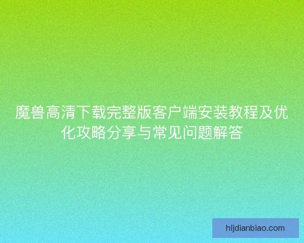 魔兽高清下载完整版客户端安装教程及优化攻略分享与常见问题解答