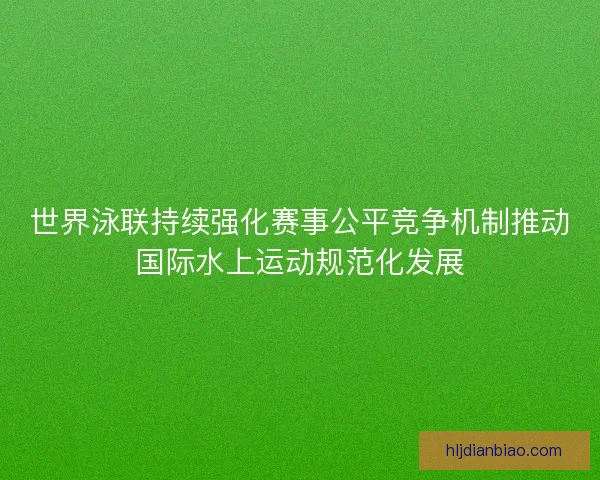 世界泳联持续强化赛事公平竞争机制推动国际水上运动规范化发展