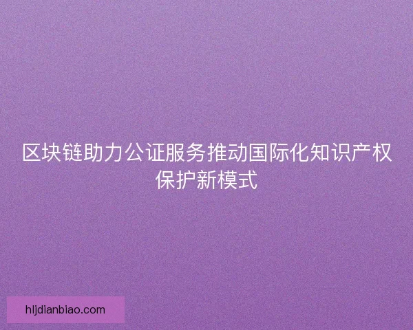 区块链助力公证服务推动国际化知识产权保护新模式