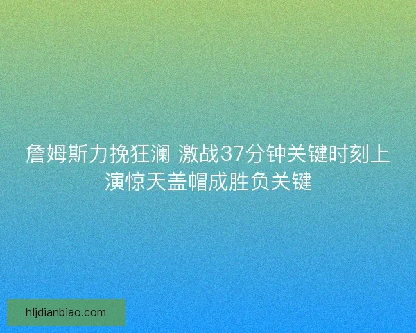 詹姆斯力挽狂澜 激战37分钟关键时刻上演惊天盖帽成胜负关键